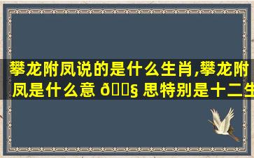 攀龙附凤说的是什么生肖,攀龙附凤是什么意 🐧 思特别是十二生肖里面什么动物